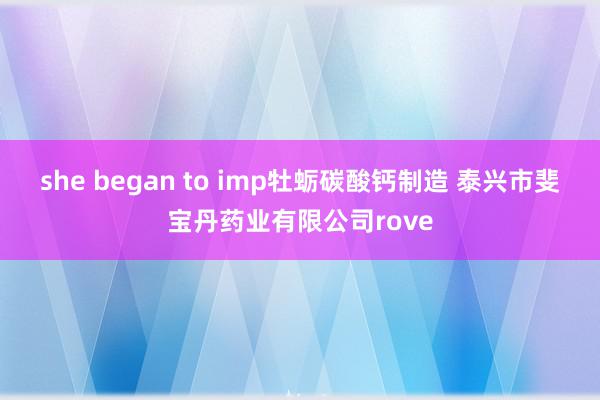she began to imp牡蛎碳酸钙制造 泰兴市斐宝丹药业有限公司rove